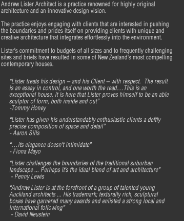 Andrew Lister Architect is a practice renowned for highly original architecture and an innovative design vision.   The practice enjoys engaging with clients that are interested in pushing the boundaries and prides itself on providing clients with unique and creative architecture that integrates effortlessly into the environment.  Lister’s commitment to budgets of all sizes and to frequently challenging sites and briefs have resulted in some of New Zealand’s most compelling contemporary houses.